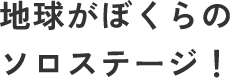 地球がぼくらのソロステージ！