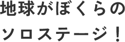 地球がぼくらのソロステージ！